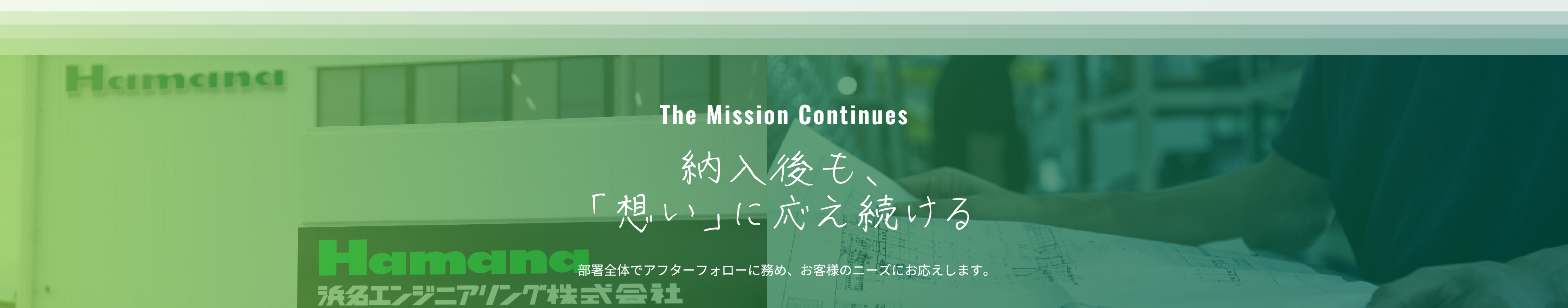 The Mission Continues 納入後も、「想い」に応え続ける 部署全体でアフターフォローに務め、お客様のニーズにお応えします。