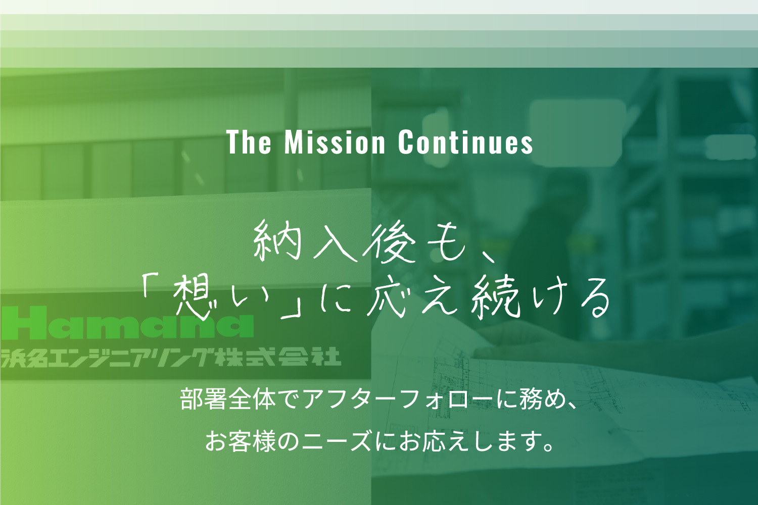 The Mission Continues 納入後も、「想い」に応え続ける 部署全体でアフターフォローに務め、お客様のニーズにお応えします。